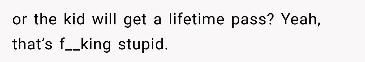 or the kid will get a lifetime pass? Yeah, that’s f__king stupid.