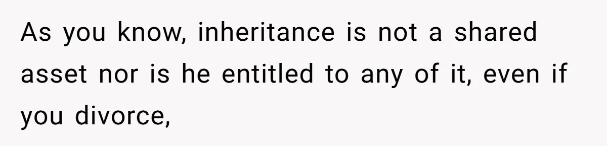 As you know, inheritance is not a shared asset nor is he entitled to any of it, even if you divorce,