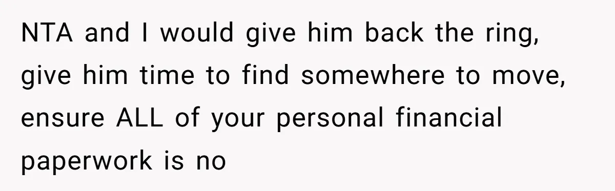 NTA and I would give him back the ring, give him time to find somewhere to move, ensure ALL of your personal financial paperwork is no