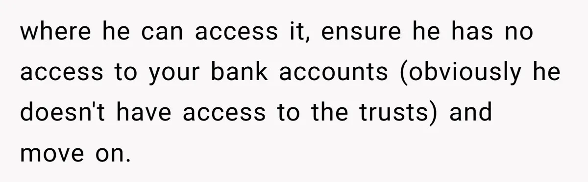 where he can access it, ensure he has no access to your bank accounts (obviously he doesn't have access to the trusts) and move on.