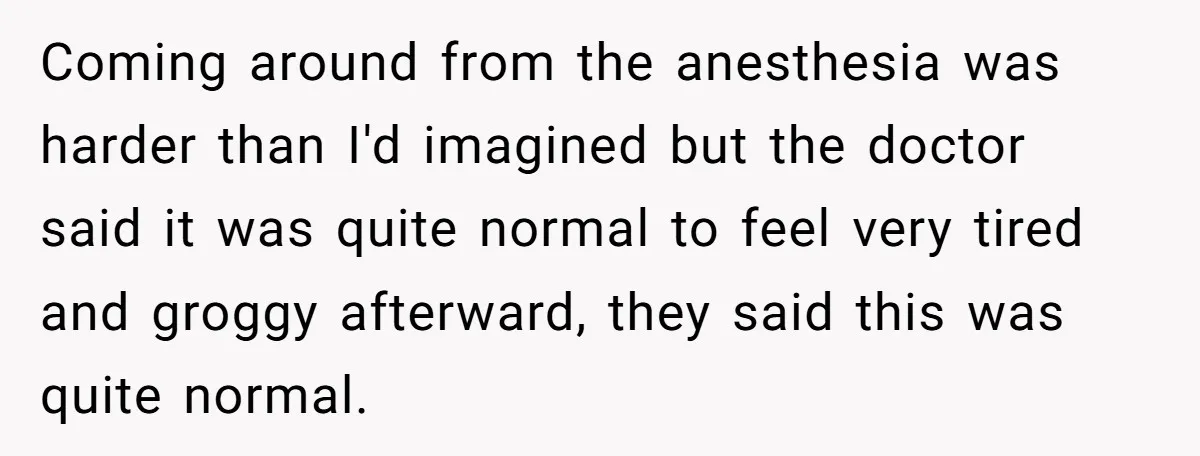 Coming around from the anesthesia was harder than I'd imagined but the doctor said it was quite normal to feel very tired and groggy afterward, they said this was quite...