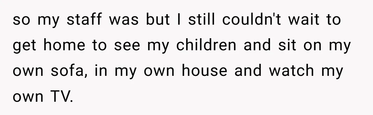 so my staff was but I still couldn't wait to get home to see my children and sit on my own sofa, in my own house and watch my own...