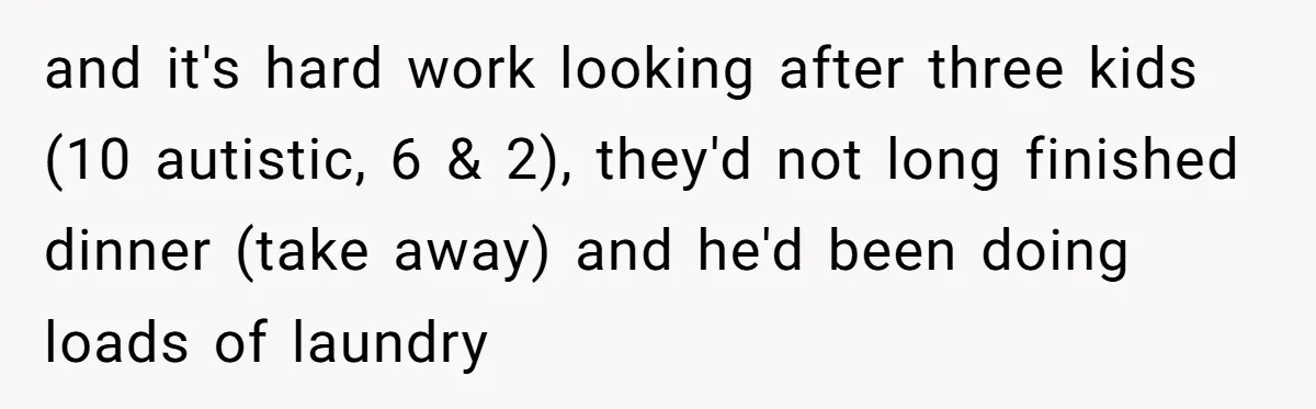 and it's hard work looking after three kids (10 autistic, 6 & 2), they'd not long finished dinner (take away) and he'd been doing loads of laundry