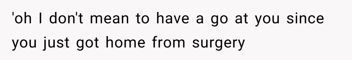 'oh I don't mean to have a go at you since you just got home from surgery