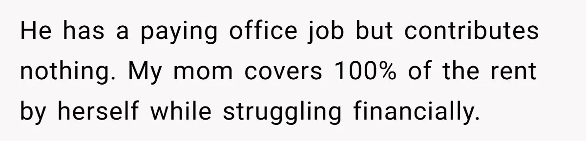 He has a paying office job but contributes nothing. My mom covers 100% of the rent by herself while struggling financially.