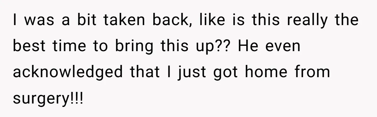 I was a bit taken back, like is this really the best time to bring this up?? He even acknowledged that I just got home from surgery!!!