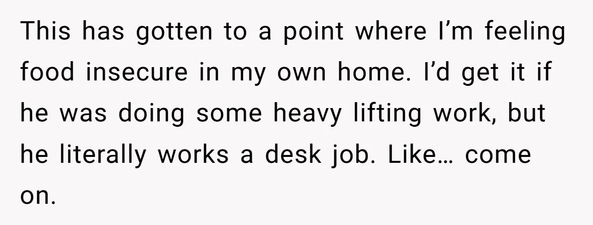 This has gotten to a point where I’m feeling food insecure in my own home. I’d get it if he was doing some heavy lifting work, but he literally works...