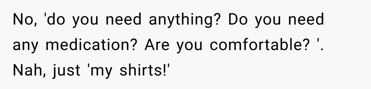 No, 'do you need anything? Do you need any medication? Are you comfortable? '. Nah, just 'my shirts!'