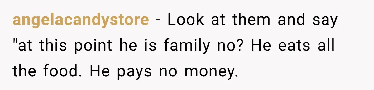 angelacandystore − Look at them and say "at this point he is family no? He eats all the food. He pays no money.