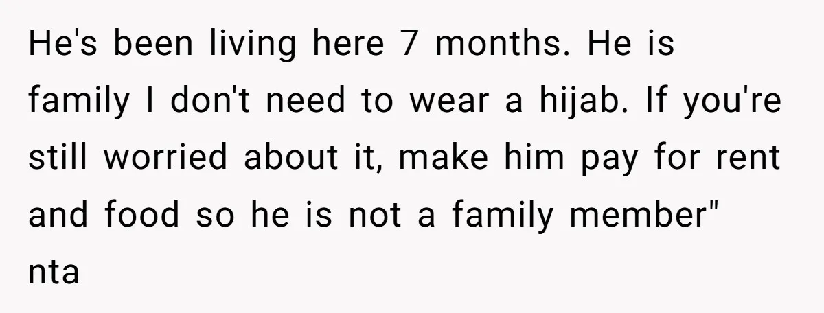 He's been living here 7 months. He is family I don't need to wear a hijab. If you're still worried about it, make him pay for rent and food so...