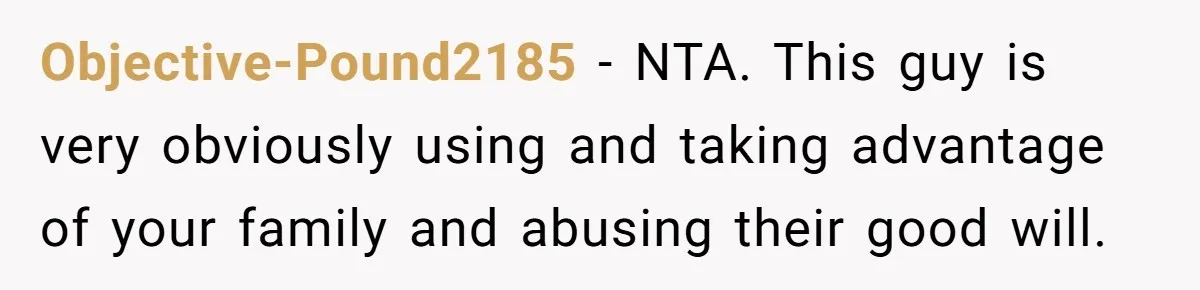 Objective-Pound2185 − NTA. This guy is very obviously using and taking advantage of your family and abusing their good will.