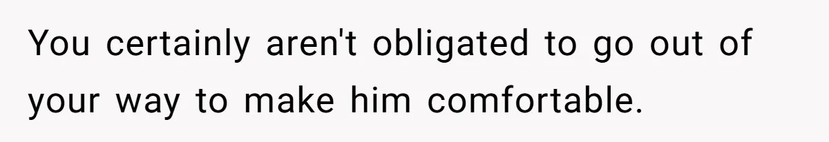 You certainly aren't obligated to go out of your way to make him comfortable.