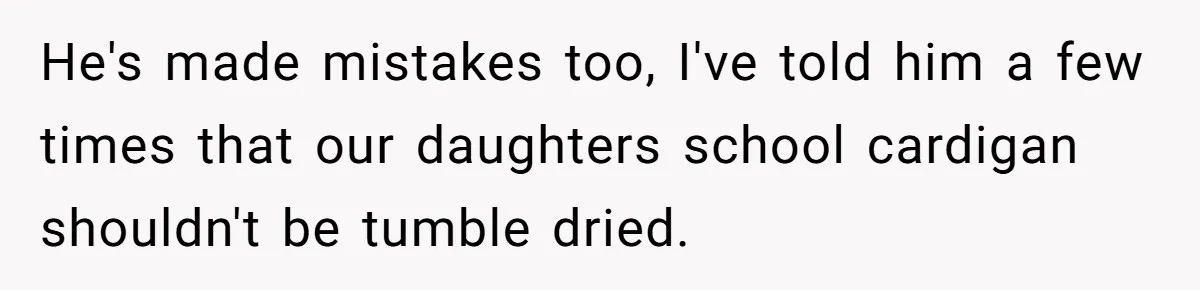 He's made mistakes too, I've told him a few times that our daughters school cardigan shouldn't be tumble dried.