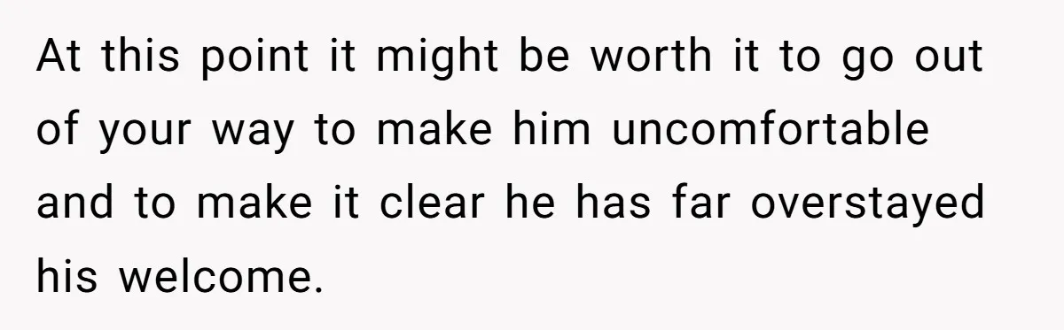 At this point it might be worth it to go out of your way to make him uncomfortable and to make it clear he has far overstayed his welcome.