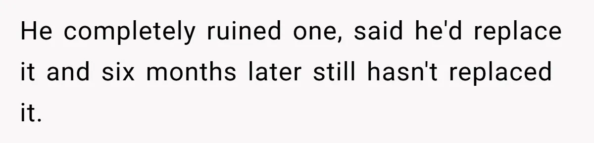He completely ruined one, said he'd replace it and six months later still hasn't replaced it.
