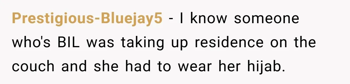 Prestigious-Bluejay5 − I know someone who's BIL was taking up residence on the couch and she had to wear her hijab.