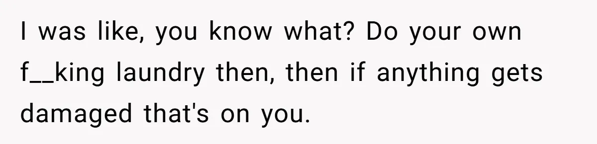 I was like, you know what? Do your own f__king laundry then, then if anything gets damaged that's on you.