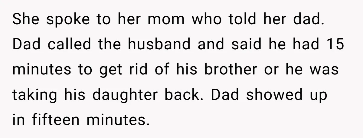 She spoke to her mom who told her dad. Dad called the husband and said he had 15 minutes to get rid of his brother or he was taking his...