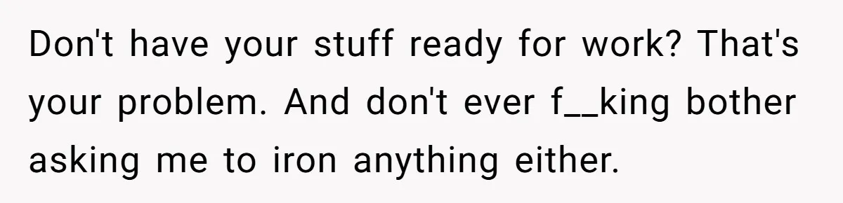Don't have your stuff ready for work? That's your problem. And don't ever f__king bother asking me to iron anything either.