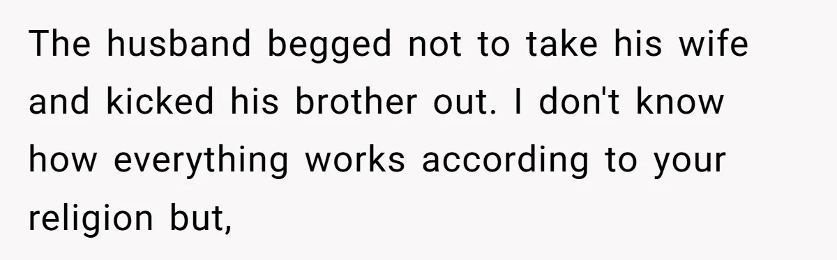 The husband begged not to take his wife and kicked his brother out. I don't know how everything works according to your religion but,