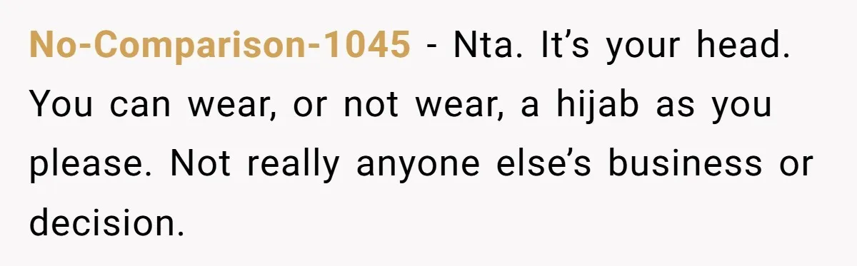 No-Comparison-1045 − Nta. It’s your head. You can wear, or not wear, a hijab as you please. Not really anyone else’s business or decision.