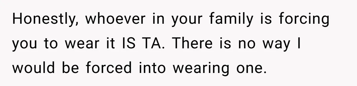 Honestly, whoever in your family is forcing you to wear it IS TA. There is no way I would be forced into wearing one.