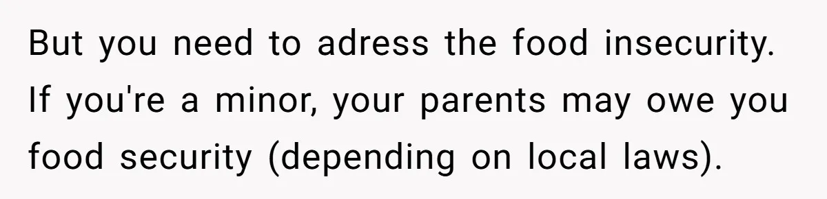 But you need to adress the food insecurity. If you're a minor, your parents may owe you food security (depending on local laws).