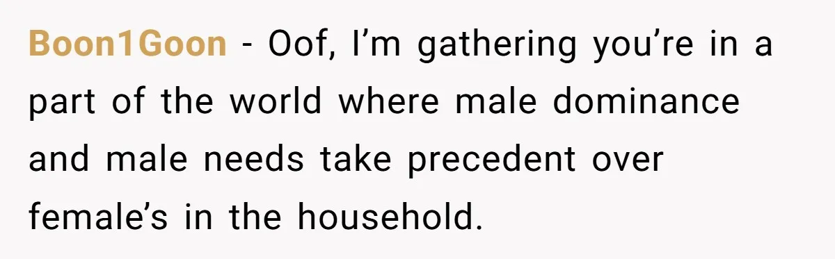 Boon1Goon − Oof, I’m gathering you’re in a part of the world where male dominance and male needs take precedent over female’s in the household.