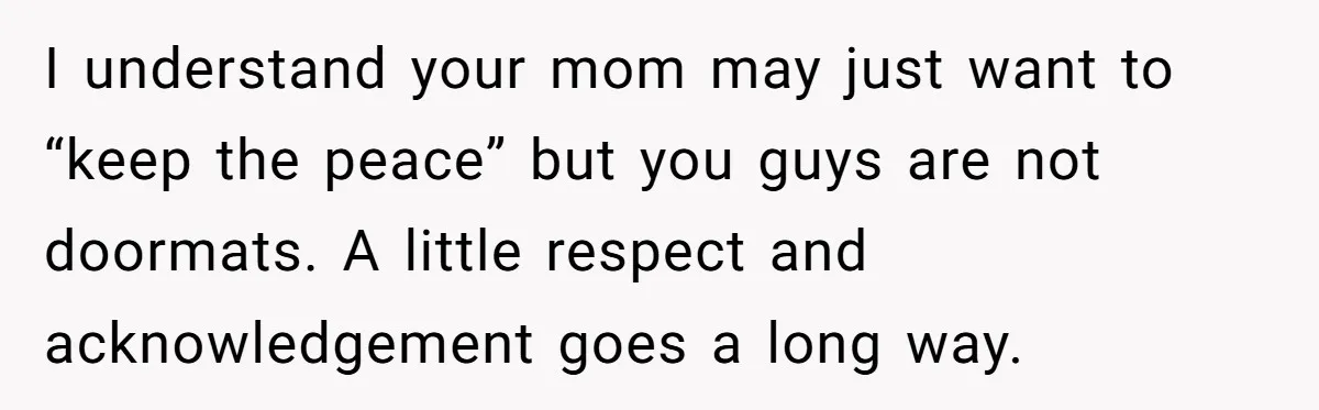 I understand your mom may just want to “keep the peace” but you guys are not doormats. A little respect and acknowledgement goes a long way.