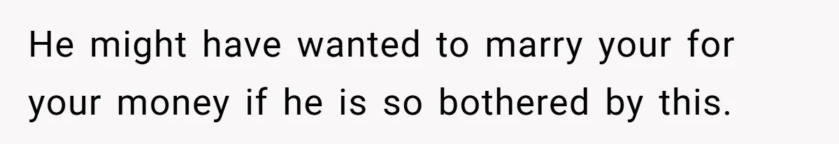 He might have wanted to marry your for your money if he is so bothered by this.
