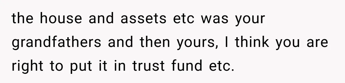 the house and assets etc was your grandfathers and then yours, I think you are right to put it in trust fund etc.