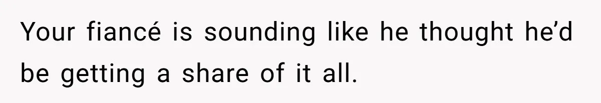 Your fiancé is sounding like he thought he’d be getting a share of it all.