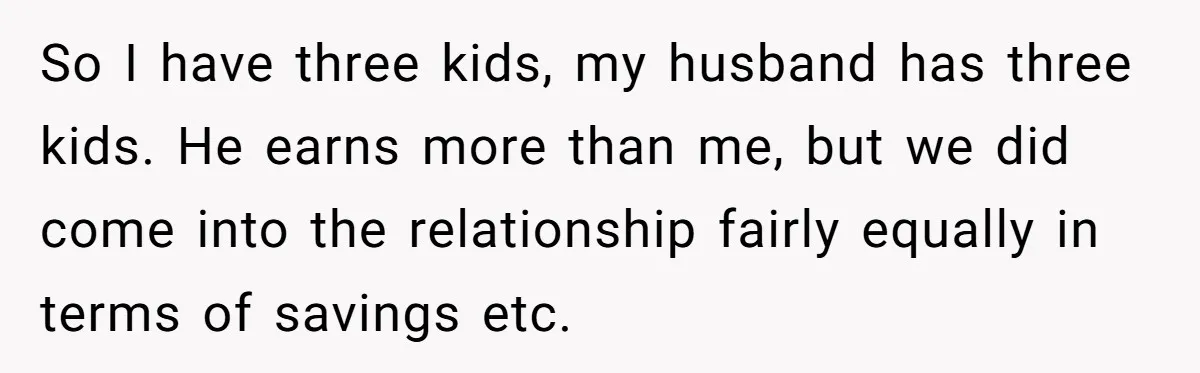 So I have three kids, my husband has three kids. He earns more than me, but we did come into the relationship fairly equally in terms of savings etc.