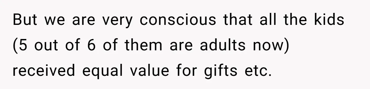 But we are very conscious that all the kids (5 out of 6 of them are adults now) received equal value for gifts etc.