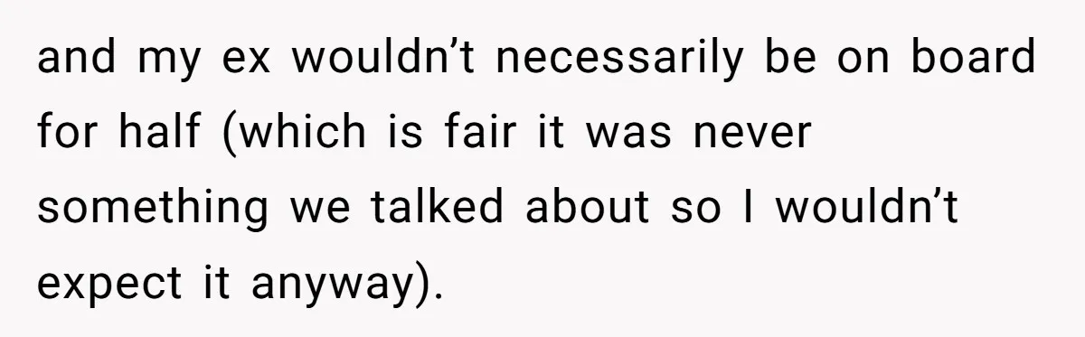 and my ex wouldn’t necessarily be on board for half (which is fair it was never something we talked about so I wouldn’t expect it anyway).