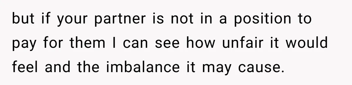 but if your partner is not in a position to pay for them I can see how unfair it would feel and the imbalance it may cause.