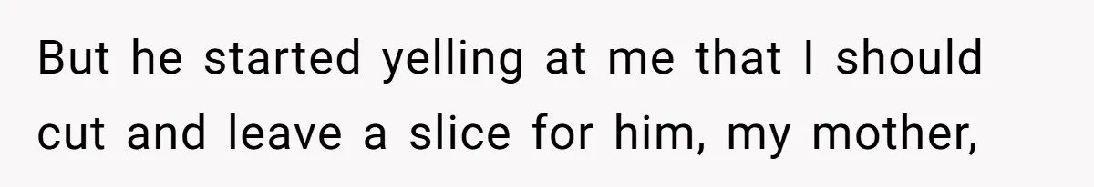 But he started yelling at me that I should cut and leave a slice for him, my mother,