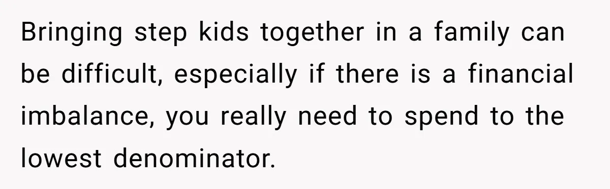 Bringing step kids together in a family can be difficult, especially if there is a financial imbalance, you really need to spend to the lowest denominator.