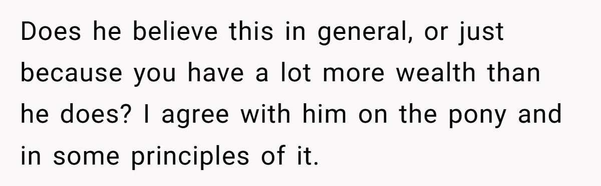 Does he believe this in general, or just because you have a lot more wealth than he does? I agree with him on the pony and in some principles of...