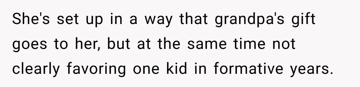 She's set up in a way that grandpa's gift goes to her, but at the same time not clearly favoring one kid in formative years.