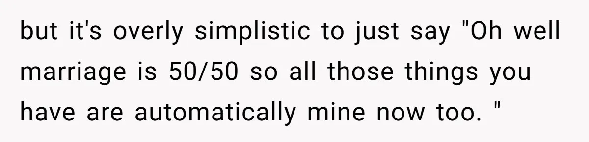 but it's overly simplistic to just say "Oh well marriage is 50/50 so all those things you have are automatically mine now too. "