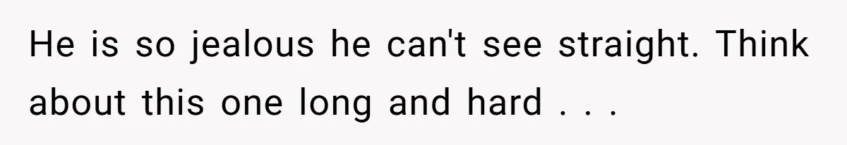 He is so jealous he can't see straight. Think about this one long and hard . . .