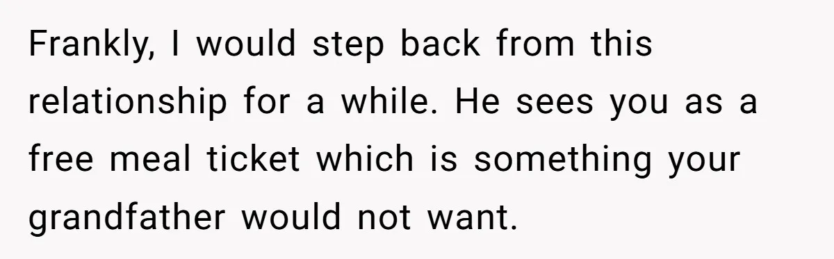 Frankly, I would step back from this relationship for a while. He sees you as a free meal ticket which is something your grandfather would not want.