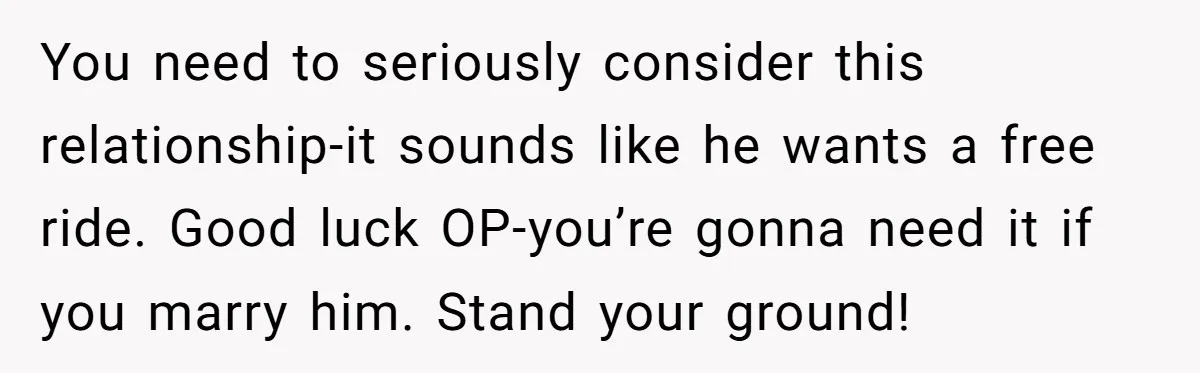 You need to seriously consider this relationship-it sounds like he wants a free ride. Good luck OP-you’re gonna need it if you marry him. Stand your ground!