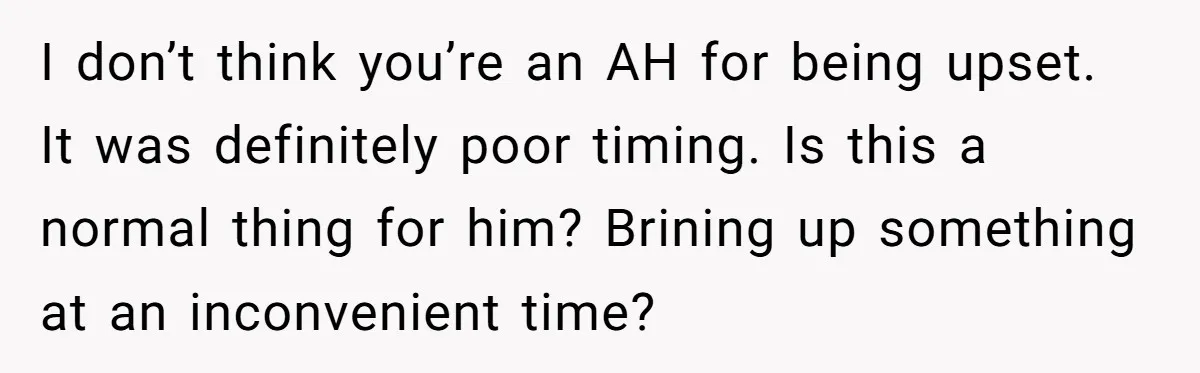 I don’t think you’re an AH for being upset. It was definitely poor timing. Is this a normal thing for him? Brining up something at an inconvenient time?