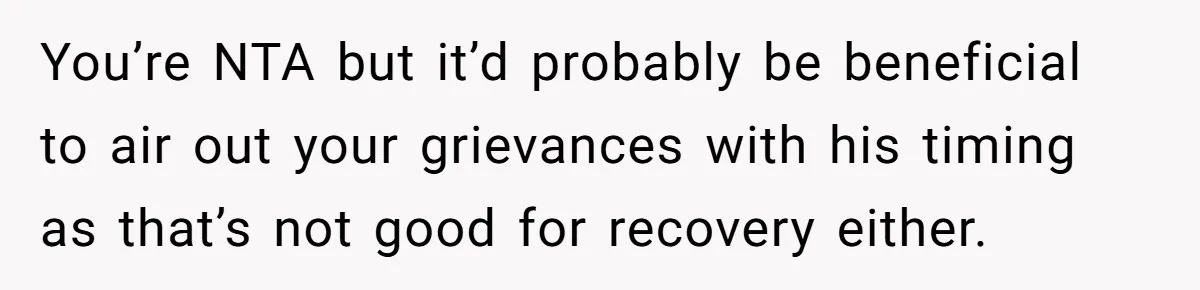 You’re NTA but it’d probably be beneficial to air out your grievances with his timing as that’s not good for recovery either.