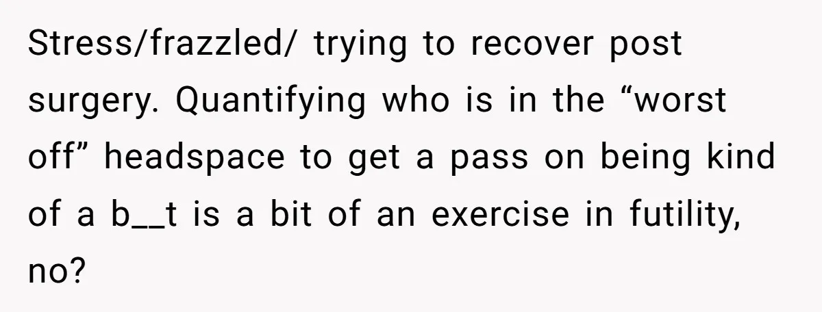 Stress/frazzled/ trying to recover post surgery. Quantifying who is in the “worst off” headspace to get a pass on being kind of a b__t is a bit of an exercise...