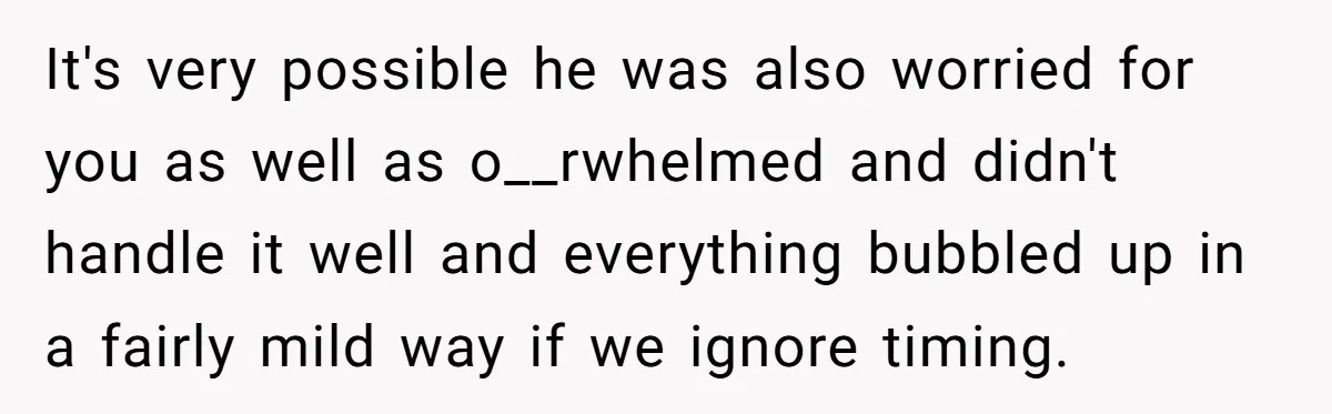 It's very possible he was also worried for you as well as o__rwhelmed and didn't handle it well and everything bubbled up in a fairly mild way if we ignore...