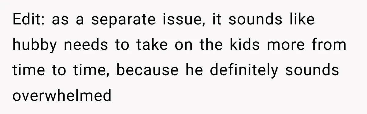Edit: as a separate issue, it sounds like hubby needs to take on the kids more from time to time, because he definitely sounds overwhelmed