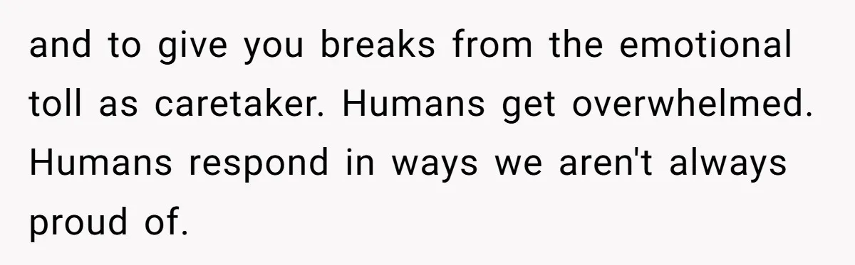 and to give you breaks from the emotional toll as caretaker. Humans get overwhelmed. Humans respond in ways we aren't always proud of.